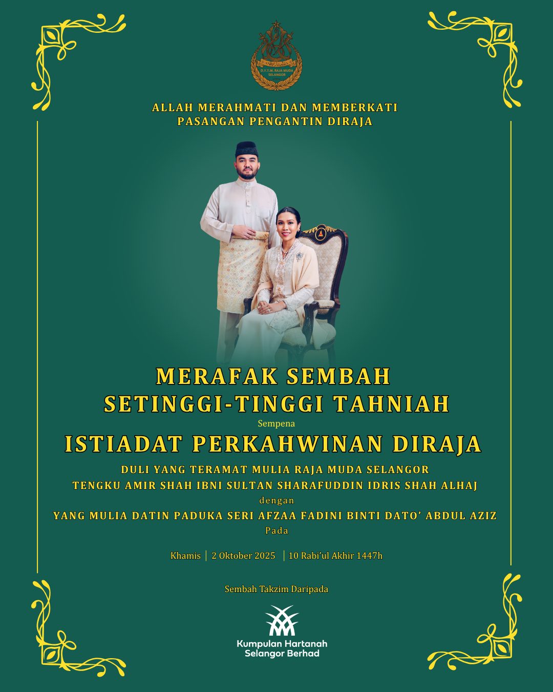 Merafak sembah setinggi-tinggi tahniah sempena Istiadat Perkahwinan Diraja Duli Yang Teramat Mulia Raja Muda Selangor Tengku Amir Shah Ibni Sultan Sharafuddin Idris Shah Alhaj @rmselangor dan Yang Mulia Datin Paduka Seri Afzaa Fadini binti Dato’ Abdul Aziz pada 2 Oktober 2025 bersamaan 10 Rabi’ul Akhir 1447H. Semoga Allah SWT Merahmati dan Memberkati Pasangan Pengantin Diraja.

Perarakan diraja seri istiadat,
Rakyat meriah menzahir setia,
Pengantin Diraja junjungan keramat,
Kasih berpadu dua jiwa mulia.

Seri wajah putera puteri mulia,
Busana tradisi warisan bangsa,
Ijab kabul termeteri di hadapan dunia,
Doa dipohon kekal bahagia.

Sembah takzim daripada Ahli Lembaga Pengarah, Pengurusan & Warga kerja KHSB.

#MemperkasaKehidupanDanKomunitiBerkualiti #redefinekhsb #khsbdekatdihati #kitaselangor #MalaysiaMadani #KitaSelangorMajuBersama #MemacuKehidupan #daulattuanku